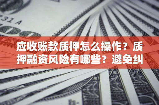 武汉应收账款质押怎么操作？质押融资风险有哪些？避免纠纷高效融资技巧