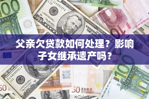 武汉父亲欠贷款如何处理?影响子女继承遗产吗? 武汉父亲欠贷款如何处理?影响子女继承遗产吗?