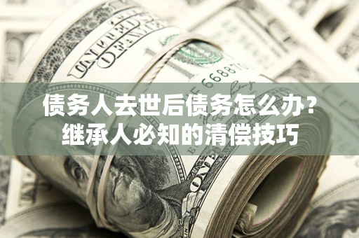 武汉债务人去世后债务怎么办？继承人必知的清偿技巧
